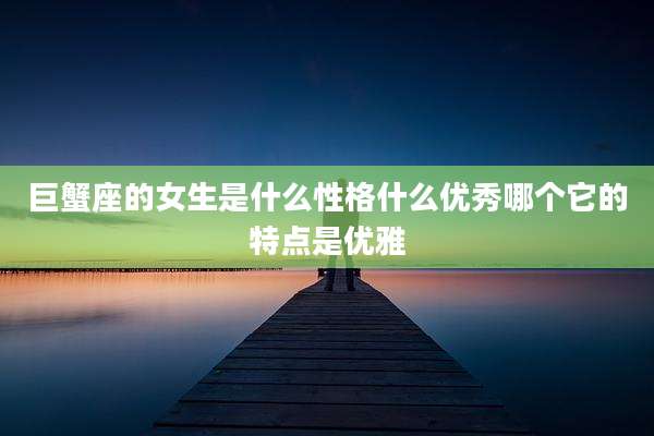 巨蟹座的女生是什么性格什么优秀哪个它的特点是优雅