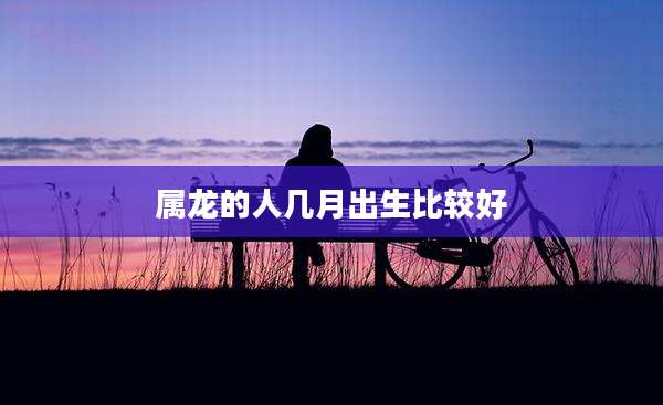 属龙的人几月出生比较好