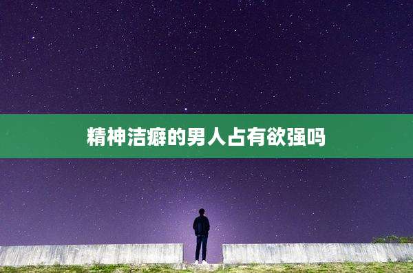精神洁癖的男人占有欲强吗