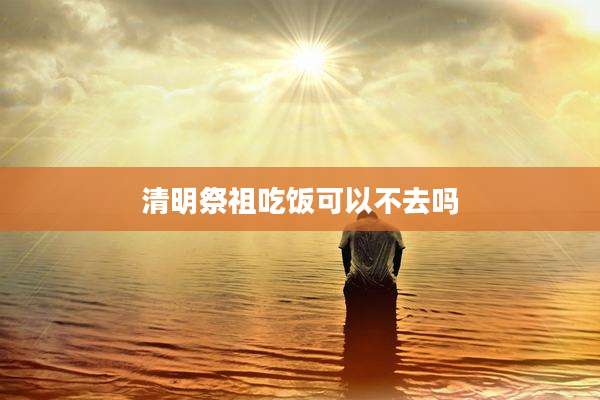清明祭祖吃饭可以不去吗