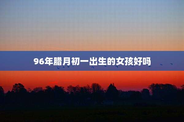 96年腊月初一出生的女孩好吗