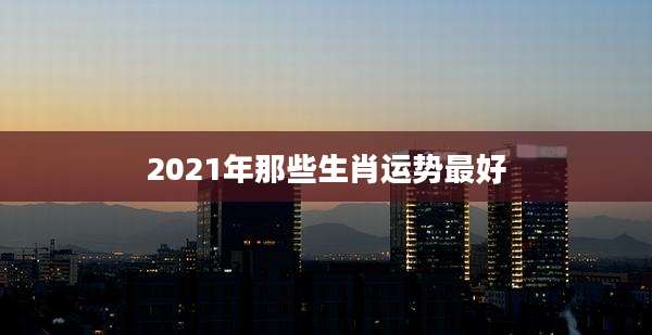 2021年那些生肖运势最好