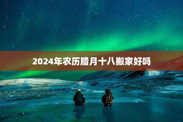 2024年农历腊月十八搬家好吗