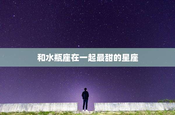 和水瓶座在一起最甜的星座