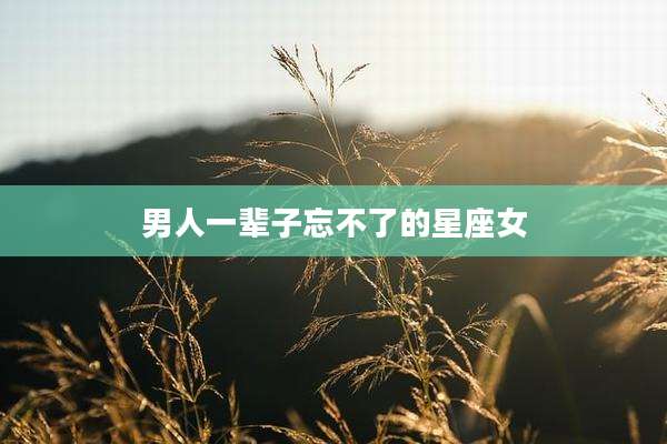 男人一辈子忘不了的星座女