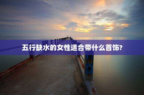 五行缺水的女性适合带什么首饰?