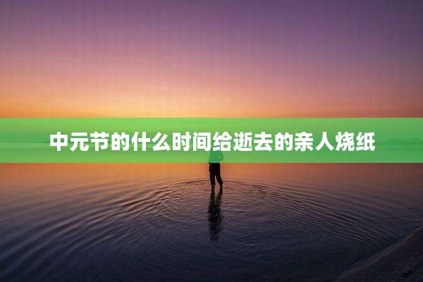 中元节的什么时间给逝去的亲人烧纸