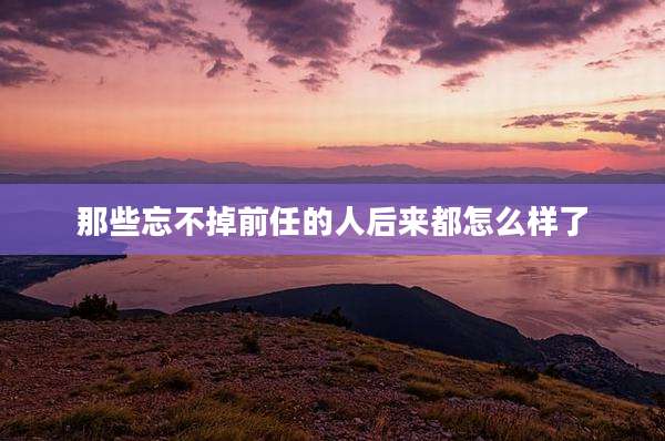 那些忘不掉前任的人后来都怎么样了