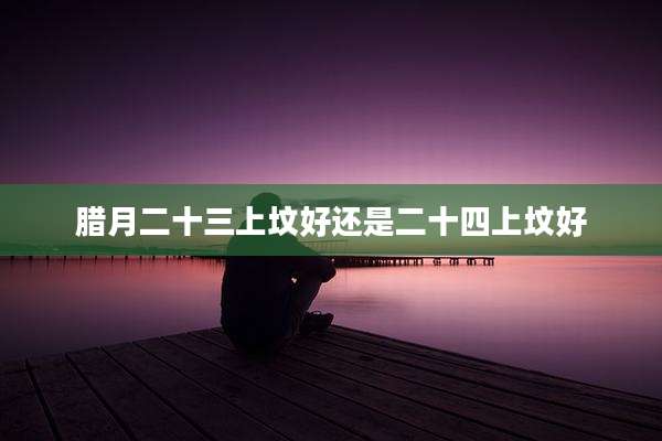 腊月二十三上坟好还是二十四上坟好