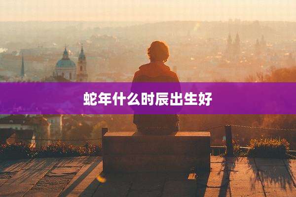 蛇年什么时辰出生好