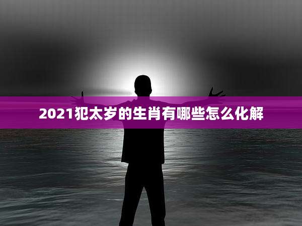 2021犯太岁的生肖有哪些怎么化解