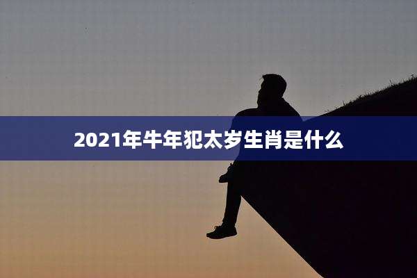 2021年牛年犯太岁生肖是什么