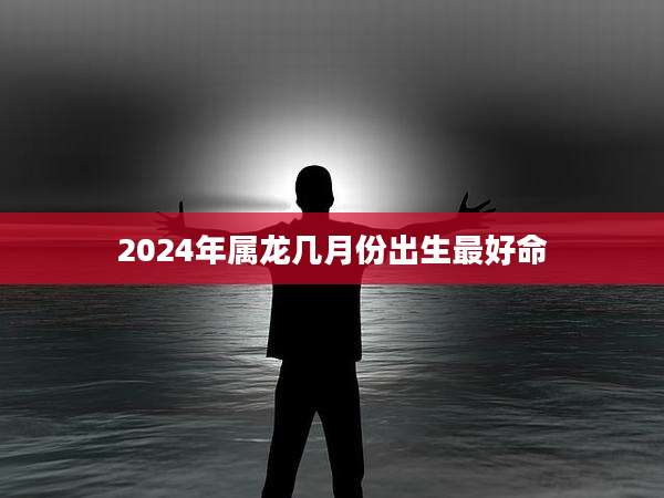 2024年属龙几月份出生最好命