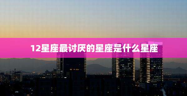 12星座最讨厌的星座是什么星座
