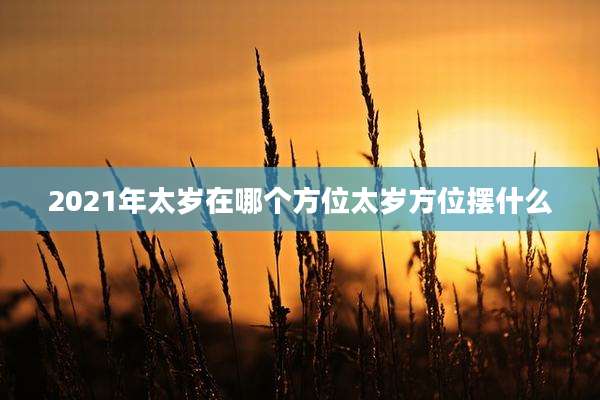 2021年太岁在哪个方位太岁方位摆什么