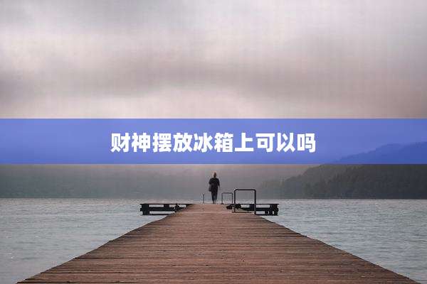 财神摆放冰箱上可以吗