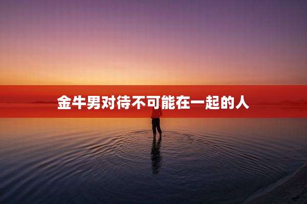金牛男对待不可能在一起的人
