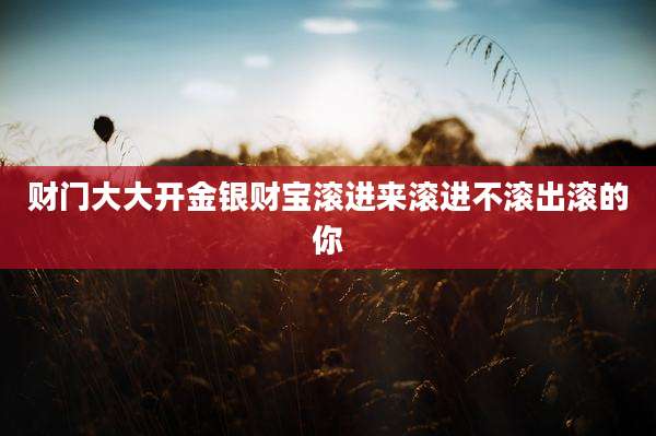 财门大大开金银财宝滚进来滚进不滚出滚的你