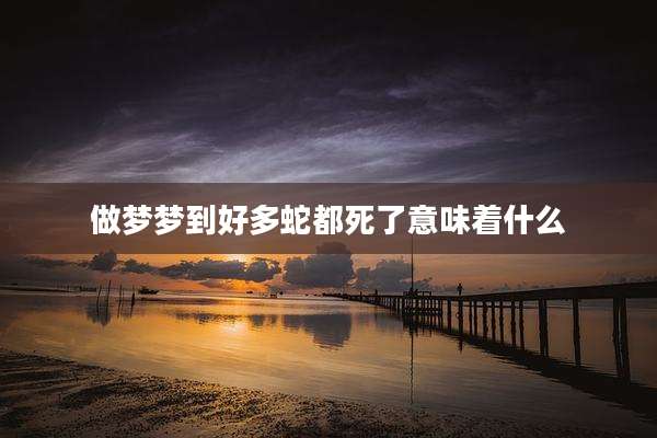 做梦梦到好多蛇都死了意味着什么