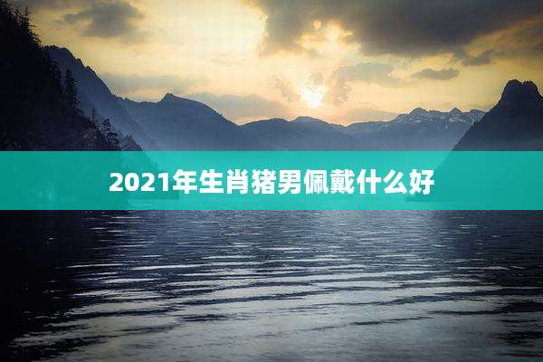 2021年生肖猪男佩戴什么好
