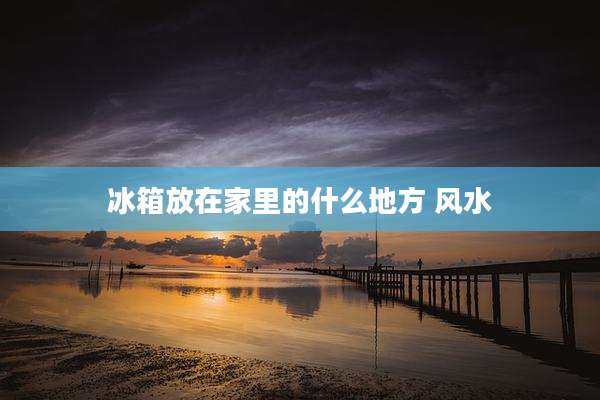 冰箱放在家里的什么地方 风水