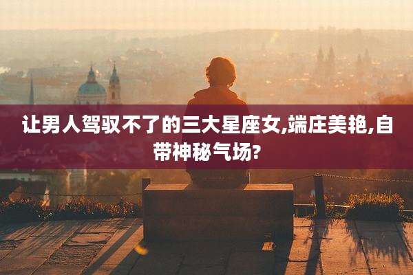 让男人驾驭不了的三大星座女,端庄美艳,自带神秘气场?