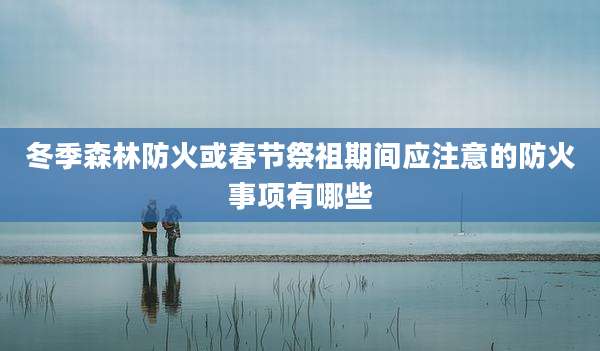 冬季森林防火或春节祭祖期间应注意的防火事项有哪些