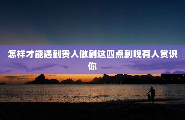 怎样才能遇到贵人做到这四点到晚有人赏识你