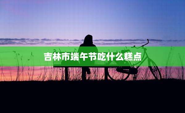 吉林市端午节吃什么糕点