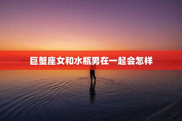 巨蟹座女和水瓶男在一起会怎样