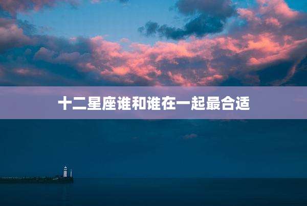 十二星座谁和谁在一起最合适