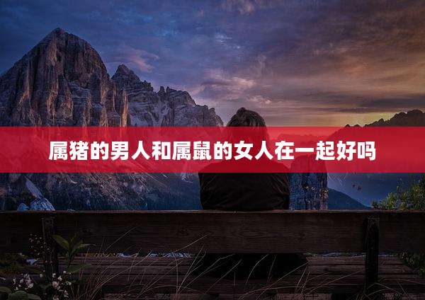 属猪的男人和属鼠的女人在一起好吗