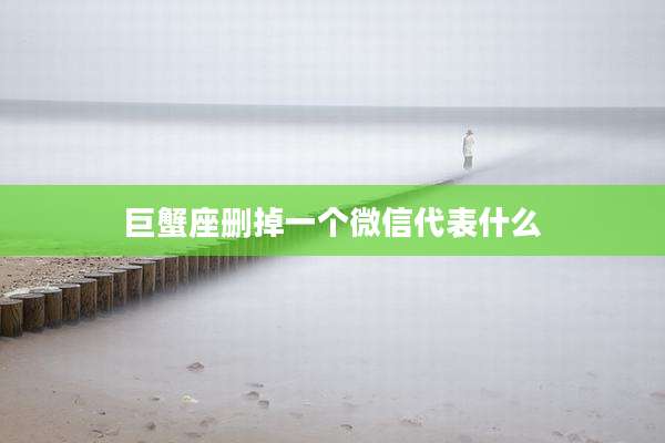 巨蟹座删掉一个微信代表什么