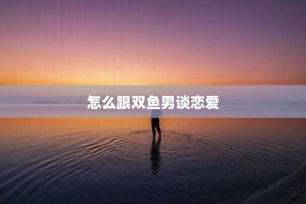 怎么跟双鱼男谈恋爱