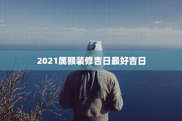 2021属猴装修吉日最好吉日