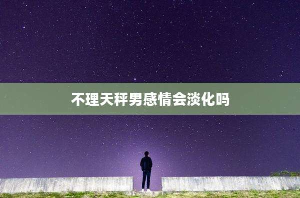不理天秤男感情会淡化吗