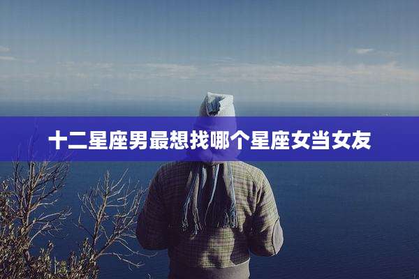 十二星座男最想找哪个星座女当女友