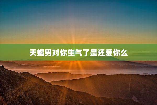天蝎男对你生气了是还爱你么