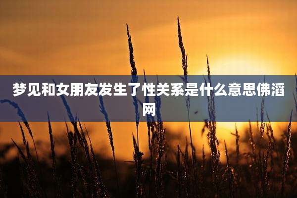 梦见和女朋友发生了性关系是什么意思佛滔网