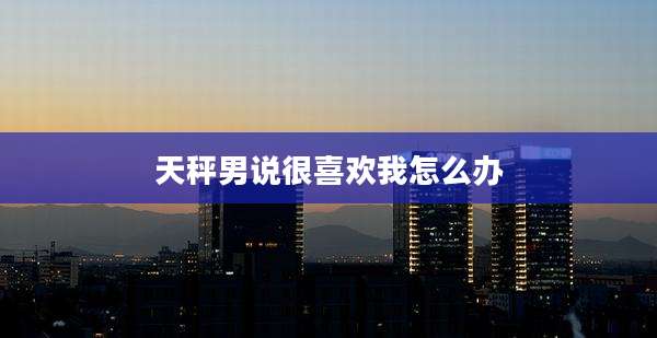 天秤男说很喜欢我怎么办