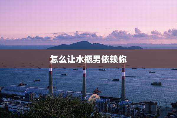 怎么让水瓶男依赖你