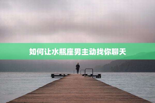 如何让水瓶座男主动找你聊天
