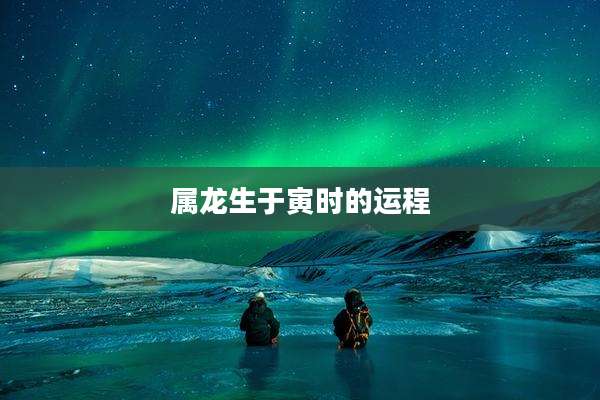 属龙生于寅时的运程