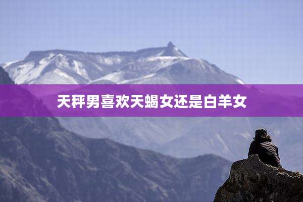 天秤男喜欢天蝎女还是白羊女