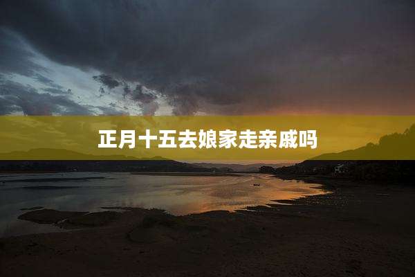 正月十五去娘家走亲戚吗