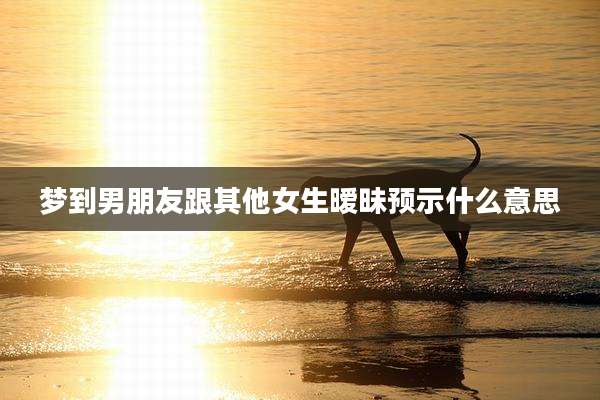 梦到男朋友跟其他女生暧昧预示什么意思