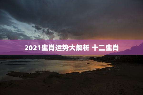 2021生肖运势大解析 十二生肖