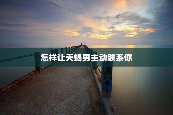 怎样让天蝎男主动联系你