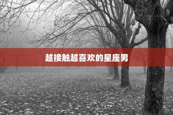 越接触越喜欢的星座男