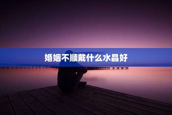 婚姻不顺戴什么水晶好